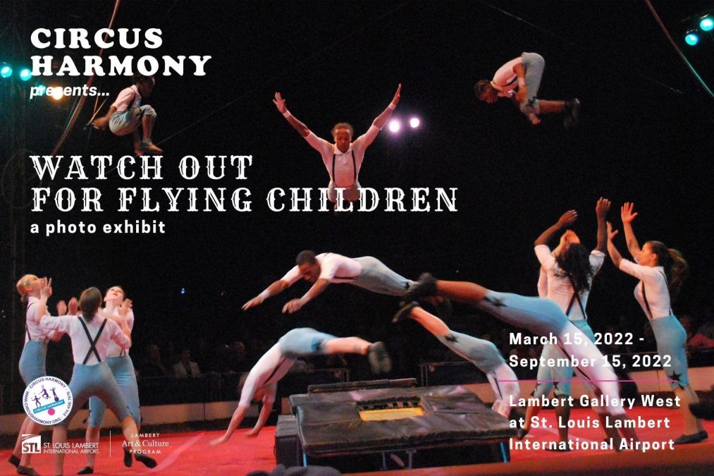 Photo of multiple people performing circus acts against a dark background with the words "Circus Harmony presents... Watch Out For Flying Children" along with "a photo exhibit" and "March 15, 2022 - September 15, 2022. Lambert Gallery West at St. Louis Lambert International Airport
